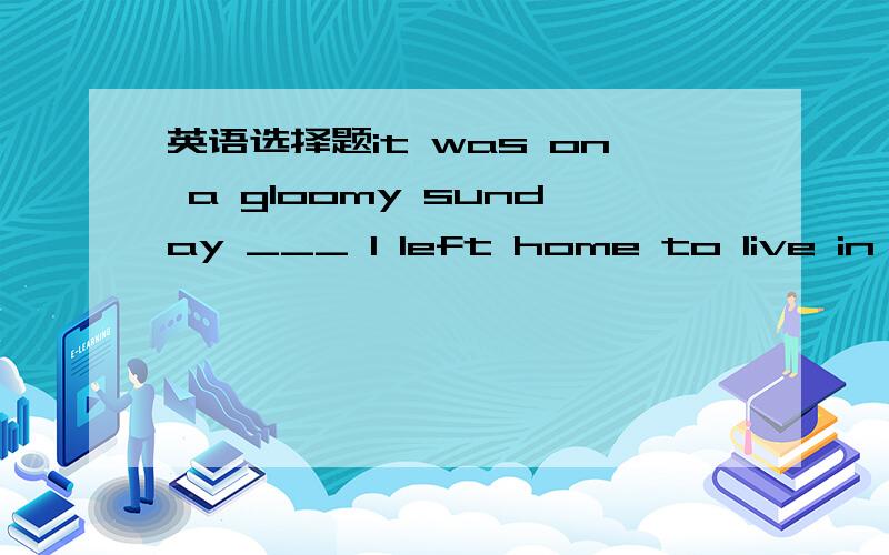 英语选择题it was on a gloomy sunday ___ I left home to live in ait was on a gloomy sunday ___ I left home to live in a school dormitory for the first time.A.whenB.whichC.thatD.what