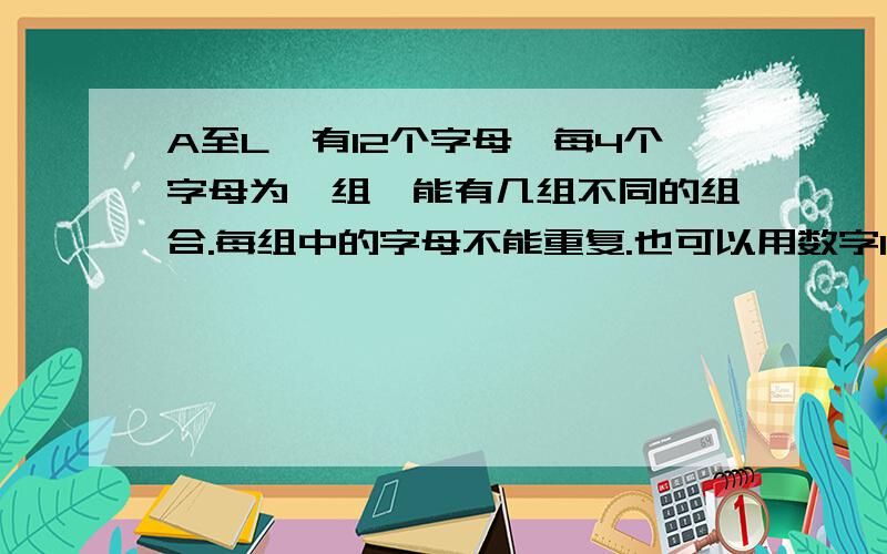 A至L,有12个字母,每4个字母为一组,能有几组不同的组合.每组中的字母不能重复.也可以用数字1至12表示如：5个字母的排列是：ABCD.ABCE,ABDE,ACDE,BCDE,这样会有5组不同的排列.如果是12个字母能有多