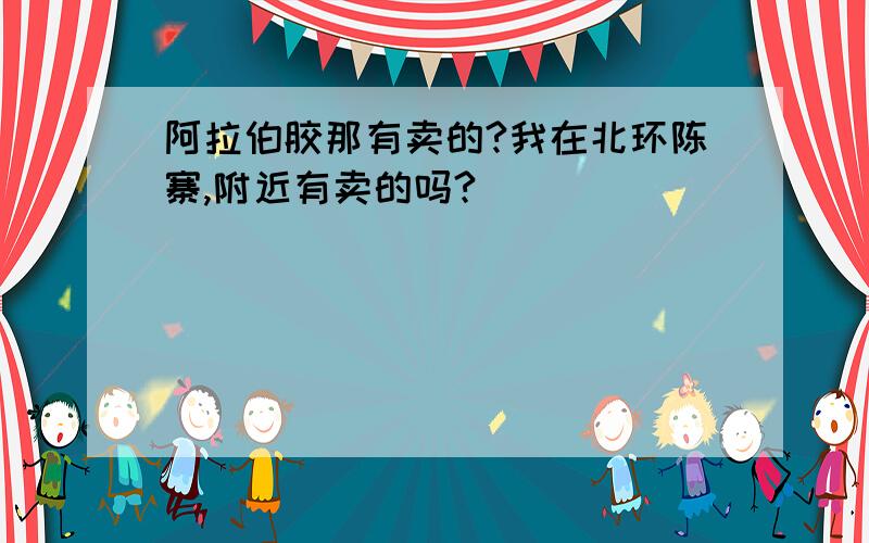 阿拉伯胶那有卖的?我在北环陈寨,附近有卖的吗?