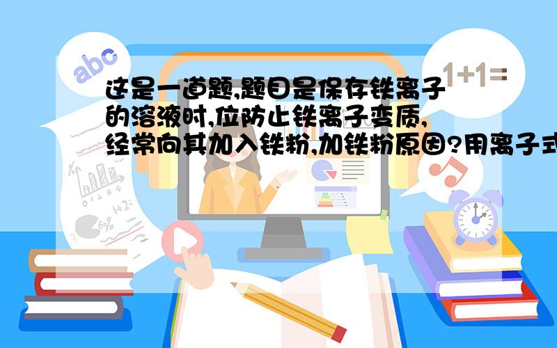 这是一道题,题目是保存铁离子的溶液时,位防止铁离子变质,经常向其加入铁粉,加铁粉原因?用离子式表式