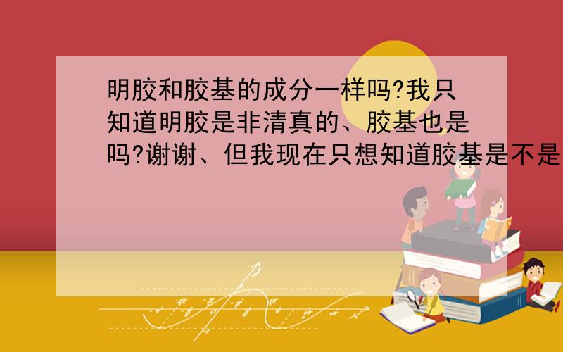 明胶和胶基的成分一样吗?我只知道明胶是非清真的、胶基也是吗?谢谢、但我现在只想知道胶基是不是情真的