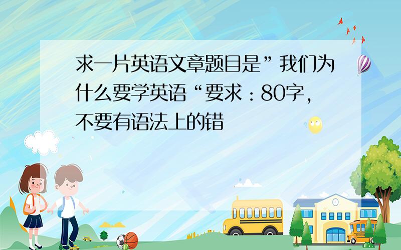 求一片英语文章题目是”我们为什么要学英语“要求：80字,不要有语法上的错