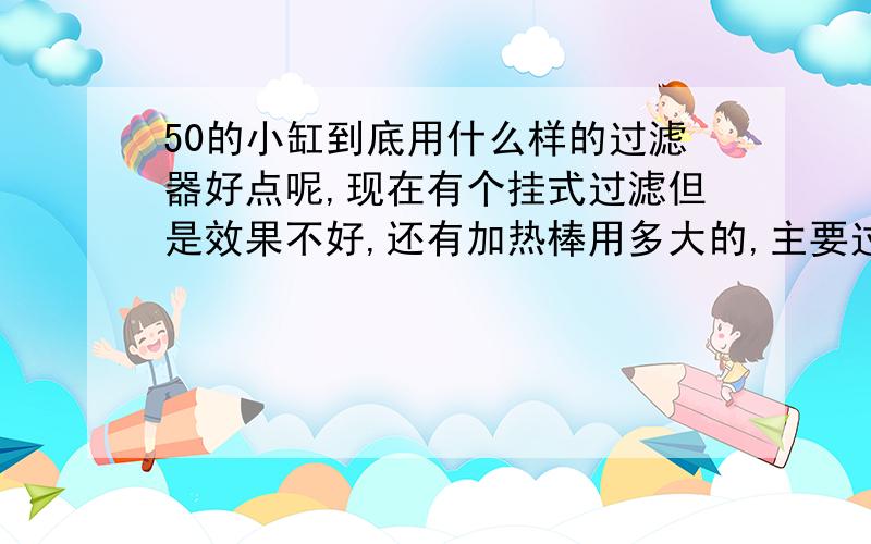 50的小缸到底用什么样的过滤器好点呢,现在有个挂式过滤但是效果不好,还有加热棒用多大的,主要过滤水中杂物,急