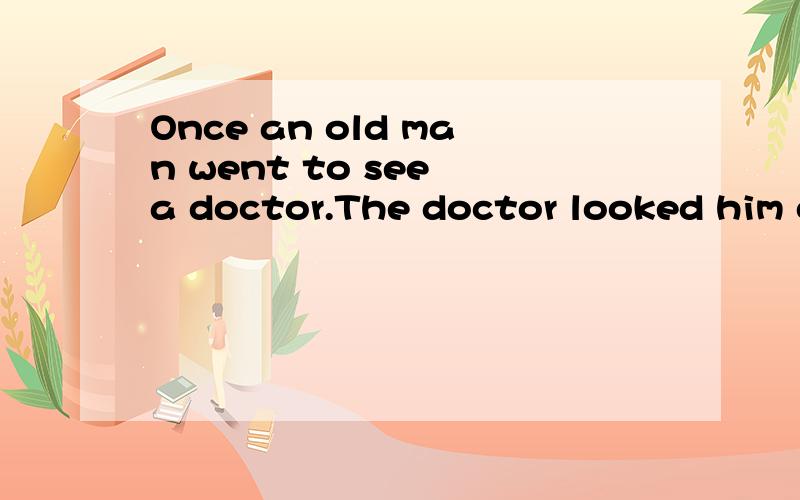 Once an old man went to see a doctor.The doctor looked him over carefully and said,““Medicine won’t help you.You must have a good rest.Go to bed early,drink milk,walk a lot and smoke one cigar a day.Go to the country place for a mouth.”After