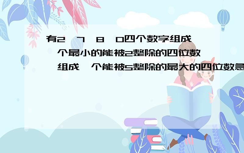 有2,7,8,0四个数字组成一个最小的能被2整除的四位数,组成一个能被5整除的最大的四位数急