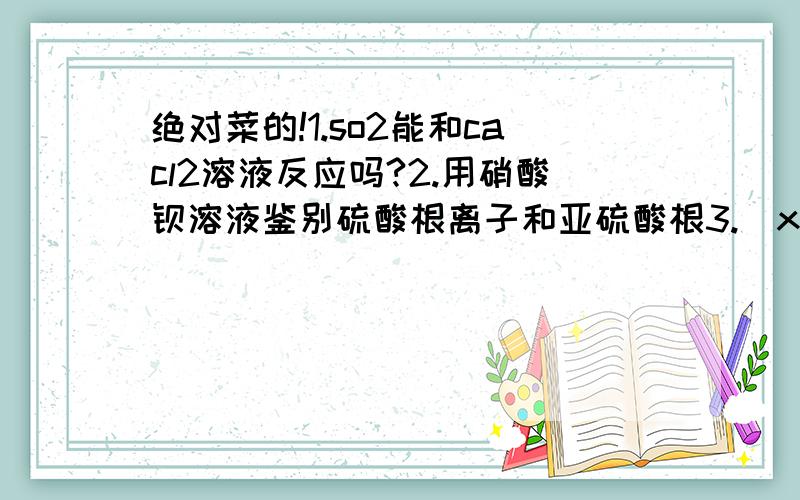 绝对菜的!1.so2能和cacl2溶液反应吗?2.用硝酸钡溶液鉴别硫酸根离子和亚硫酸根3.\x09下列说法是否正确？A．\x09用浓溴水除去苯中混有的苯酚B．\x09用蒸馏的方法从海水中得到淡水4.\x09用KClO3制