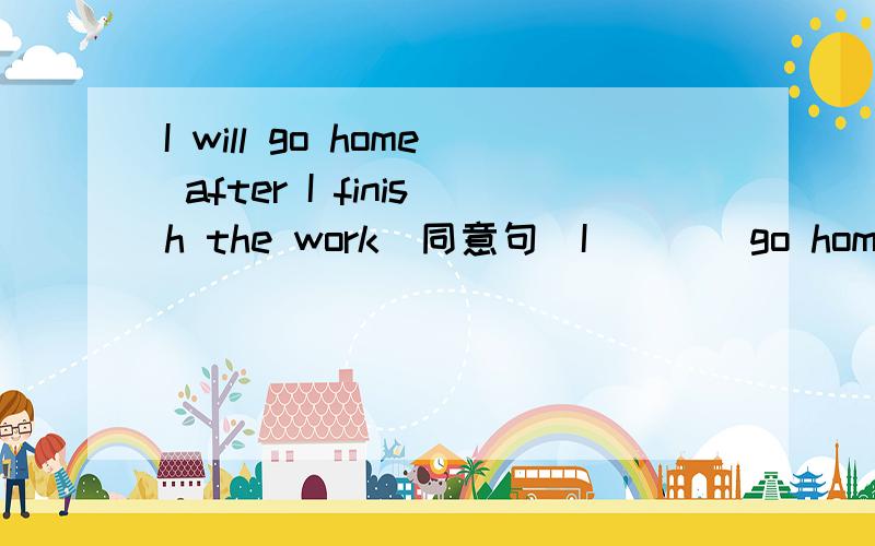 I will go home after I finish the work(同意句）I____go home _____I finish the work