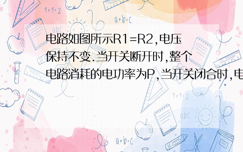 电路如图所示R1=R2,电压保持不变.当开关断开时,整个电路消耗的电功率为P,当开关闭合时,电路消