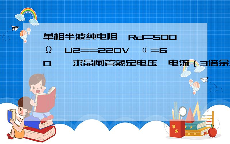 单相半波纯电阻,Rd=500Ω,U2==220V,α=60°,求晶闸管额定电压,电流（3倍余量）