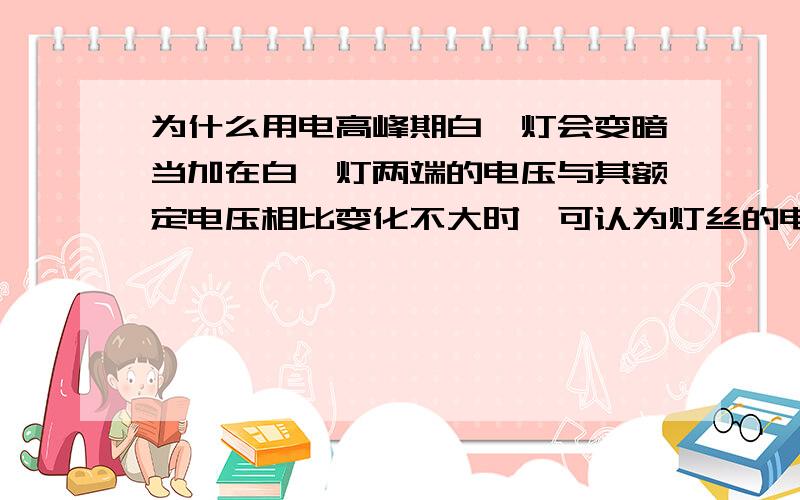 为什么用电高峰期白炽灯会变暗当加在白炽灯两端的电压与其额定电压相比变化不大时,可认为灯丝的电阻保持其正常工作时的电阻值不变．我们知道,在用电高峰期时,尤其是农村,家庭电路的