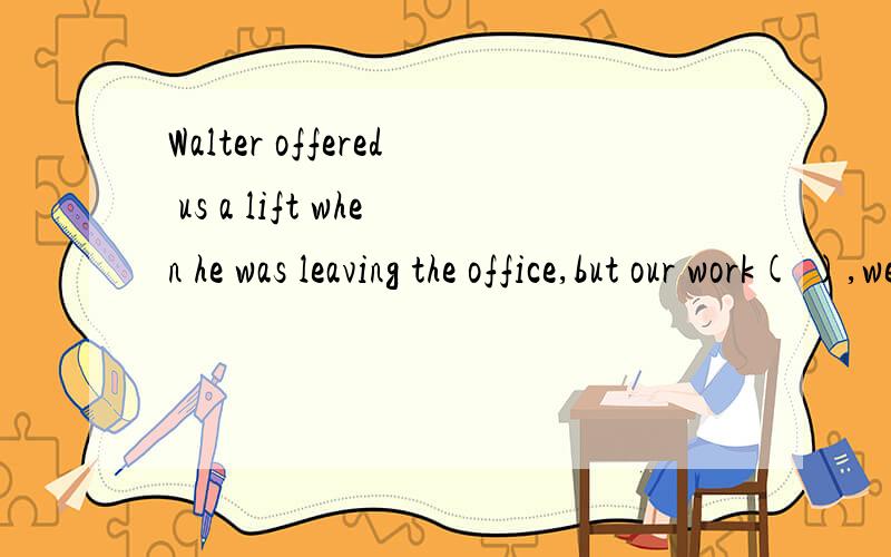 Walter offered us a lift when he was leaving the office,but our work( ),we refused the offerA.not finishing B.had not been finished C.not having finished D.not being finished该题正确答案应选D,说明其他几项为什么不对,