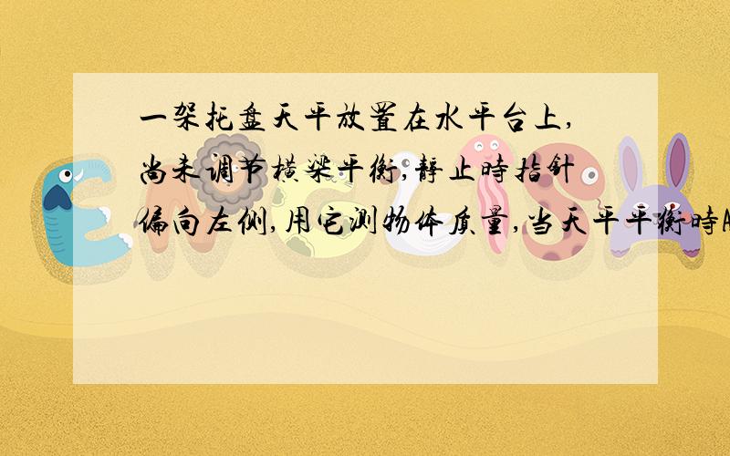 一架托盘天平放置在水平台上,尚未调节横梁平衡,静止时指针偏向左侧,用它测物体质量,当天平平衡时A测量值大于真实值B测量值小于真实值C测量值等于真实值D无法确定