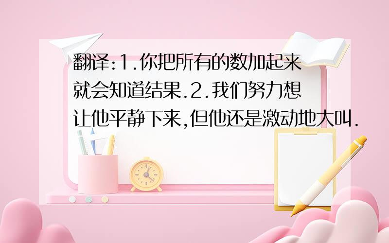 翻译:1.你把所有的数加起来就会知道结果.2.我们努力想让他平静下来,但他还是激动地大叫.