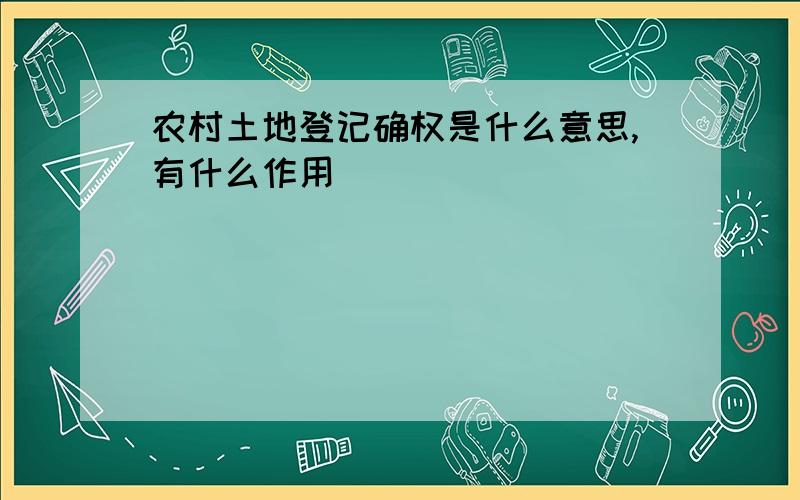 农村土地登记确权是什么意思,有什么作用