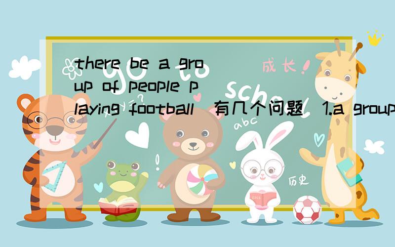 there be a group of people playing football(有几个问题）1.a group of 后面的词可以是可数名词么?2.be动词应填什么,是根据a group of还是后面的名词,如果是two groups of怎么办