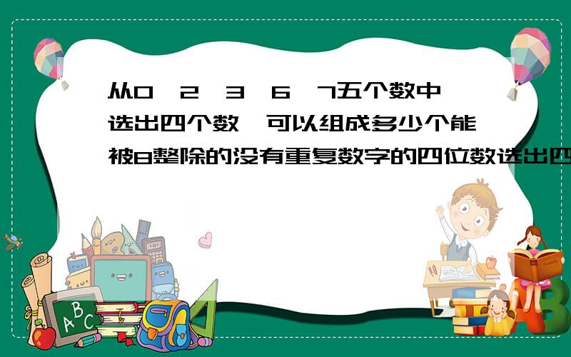 从0、2、3、6、7五个数中选出四个数,可以组成多少个能被8整除的没有重复数字的四位数选出四个数！