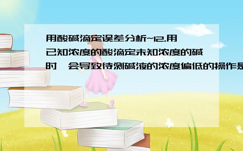 用酸碱滴定误差分析~12.用已知浓度的酸滴定未知浓度的碱时,会导致待测碱液的浓度偏低的操作是①酸式滴定管用蒸馏水洗后,未用标准液润洗②碱式滴定管用蒸馏水洗后,未用待测液润洗③配