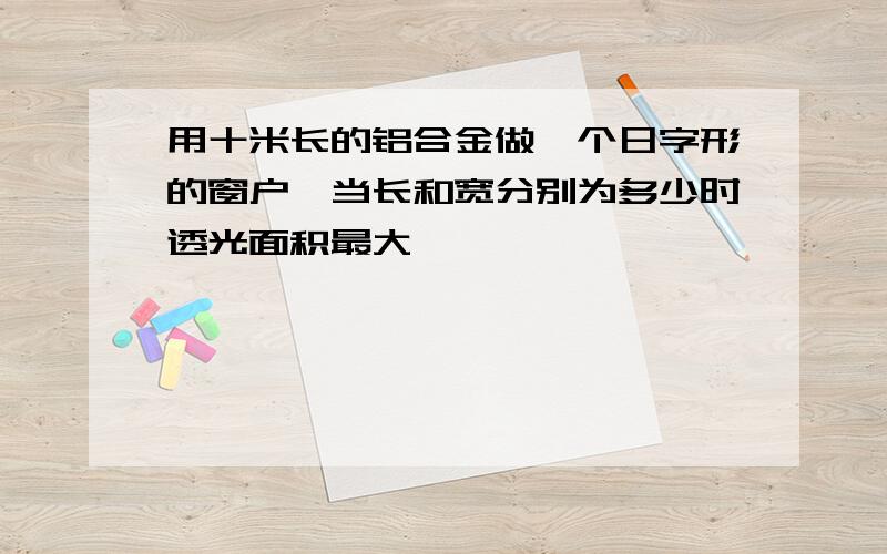 用十米长的铝合金做一个日字形的窗户,当长和宽分别为多少时透光面积最大