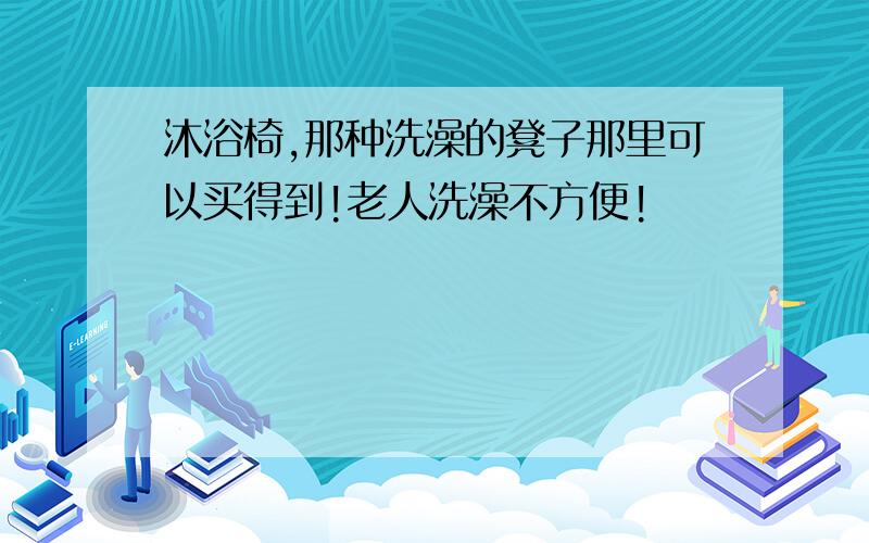 沐浴椅,那种洗澡的凳子那里可以买得到!老人洗澡不方便!