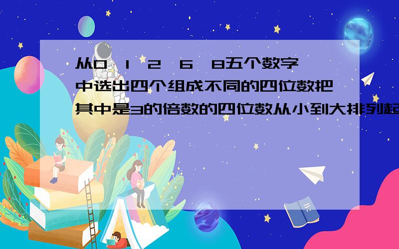 从0,1,2,6,8五个数字中选出四个组成不同的四位数把其中是3的倍数的四位数从小到大排列起来第四个数是多少