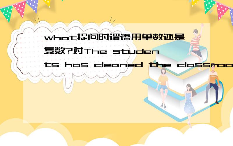 what提问时谓语用单数还是复数?对The students has cleaned the classroonm.提问,是What has been done by the students?还是What have been cleaned by the students?