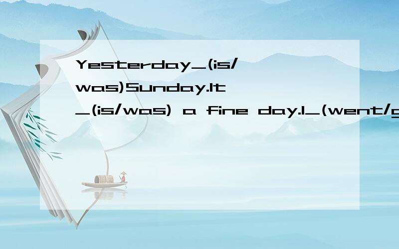 Yesterday_(is/was)Sunday.It _(is/was) a fine day.I_(went/go) to the park _(and/with) my best friend.we went there_(by/on) foot.We _(fly/flew) kites there.Then we played_(volleyball/the volleyball).My best friend Mike_(liked/likes)playing very much.I_