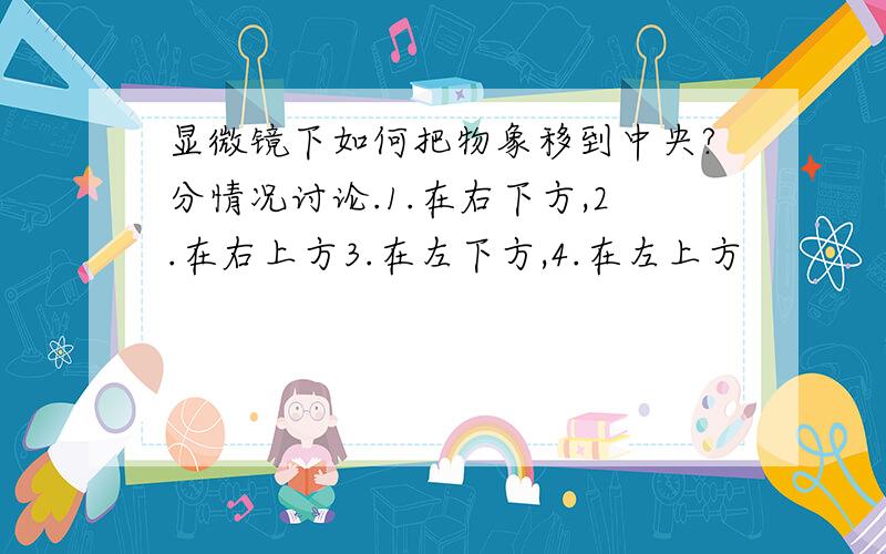 显微镜下如何把物象移到中央?分情况讨论.1.在右下方,2.在右上方3.在左下方,4.在左上方