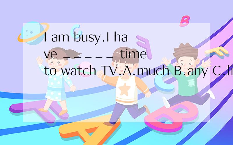 I am busy.I have _____ time to watch TV.A.much B.any C.little D.few