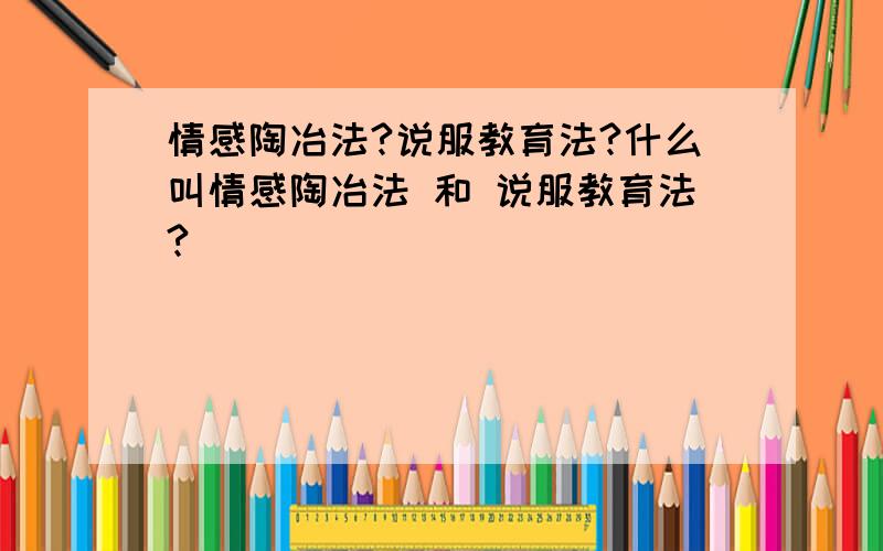 情感陶冶法?说服教育法?什么叫情感陶冶法 和 说服教育法?