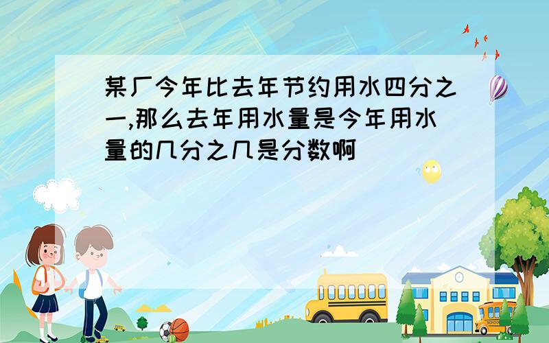 某厂今年比去年节约用水四分之一,那么去年用水量是今年用水量的几分之几是分数啊