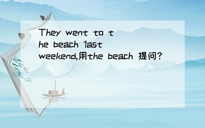 They went to the beach 1ast weekend,用the beach 提问?