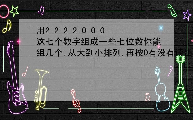 用2 2 2 2 0 0 0这七个数字组成一些七位数你能组几个,从大到小排列,再按0有没有读出的情况分类