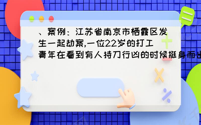 、案例：江苏省南京市栖霞区发生一起劫案,一位22岁的打工青年在看到有人持刀行凶的时候挺身而出,赤手空拳与歹徒搏斗,不幸被刺身亡,而犯罪嫌疑人潜逃.然而,这起令人感动的事件背后却