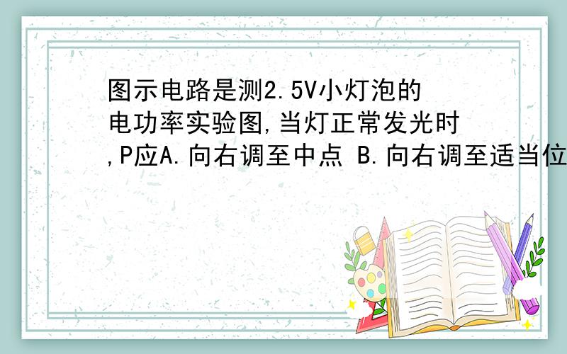 图示电路是测2.5V小灯泡的电功率实验图,当灯正常发光时,P应A.向右调至中点 B.向右调至适当位置C.不动 D.可以在任何位置上为什么?灯泡已经正常发光,为什么还要调节滑动变阻器?