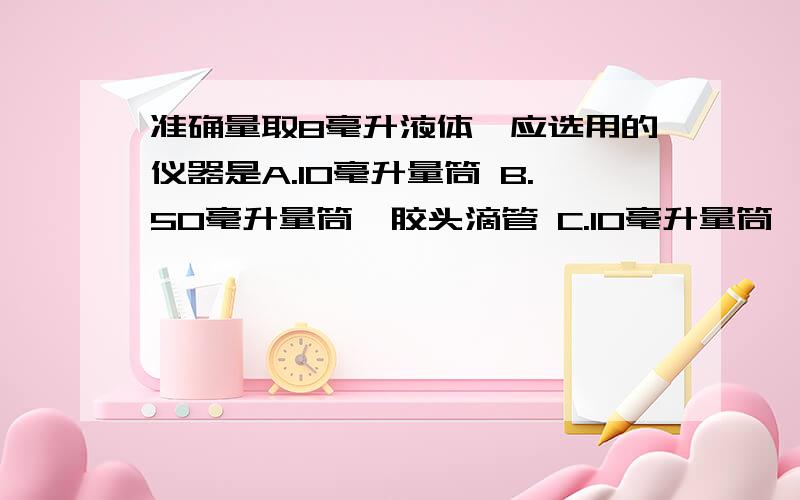 准确量取8毫升液体,应选用的仪器是A.10毫升量筒 B.50毫升量筒、胶头滴管 C.10毫升量筒、胶头滴管 D.50毫升烧杯