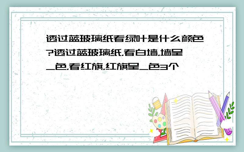 透过蓝玻璃纸看绿叶是什么颜色?透过蓝玻璃纸，看白墙，墙呈_色，看红旗，红旗呈_色3个