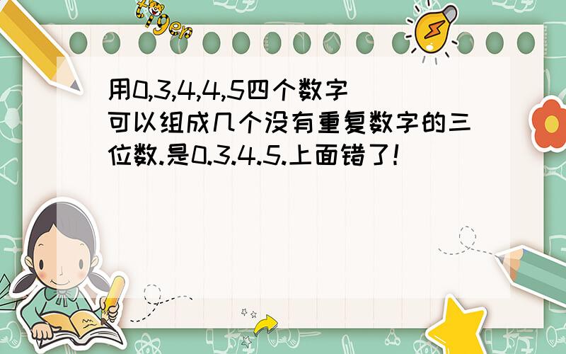 用0,3,4,4,5四个数字可以组成几个没有重复数字的三位数.是0.3.4.5.上面错了！