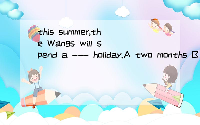 this summer,the Wangs will spend a --- holiday.A two months B two-month's C two-month