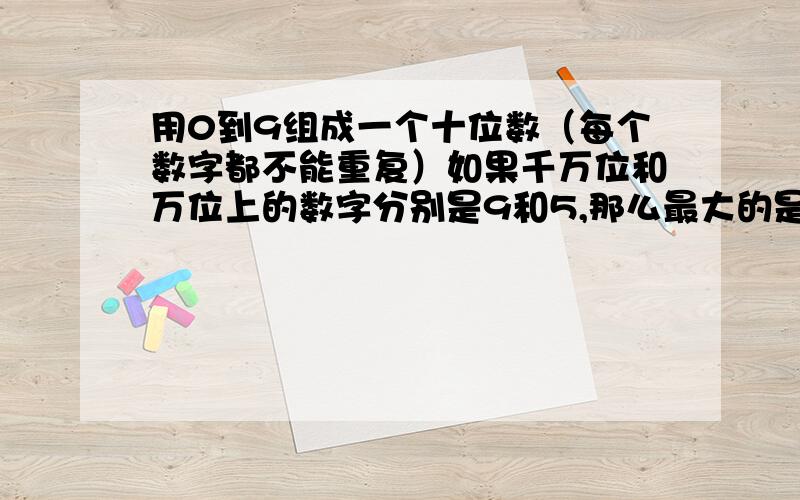 用0到9组成一个十位数（每个数字都不能重复）如果千万位和万位上的数字分别是9和5,那么最大的是（）,最小的是（）