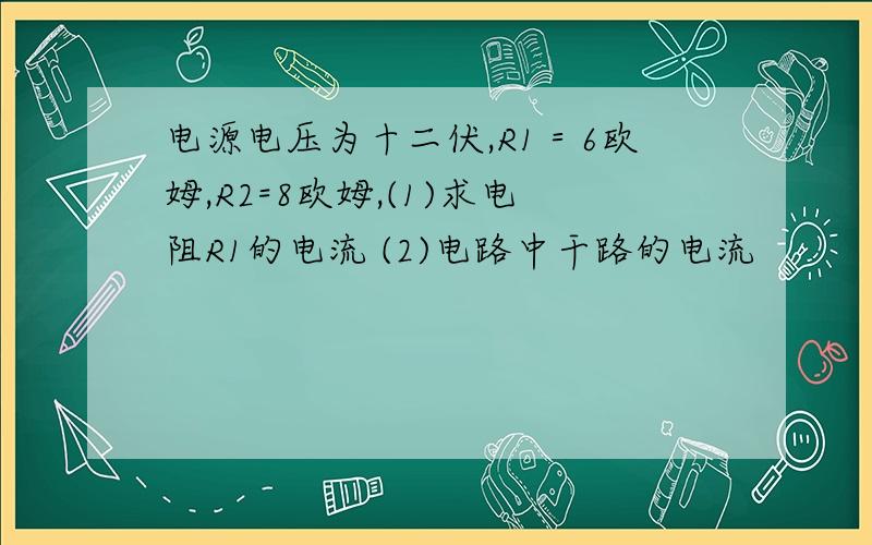 电源电压为十二伏,R1＝6欧姆,R2=8欧姆,(1)求电阻R1的电流 (2)电路中干路的电流