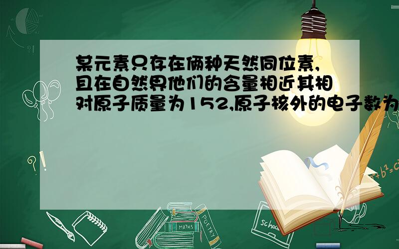 某元素只存在俩种天然同位素,且在自然界他们的含量相近其相对原子质量为152,原子核外的电子数为63,下列叙述中错误的是A、他是副族元素 B、他是第六周期元素 C、他的原子核内有63个质子