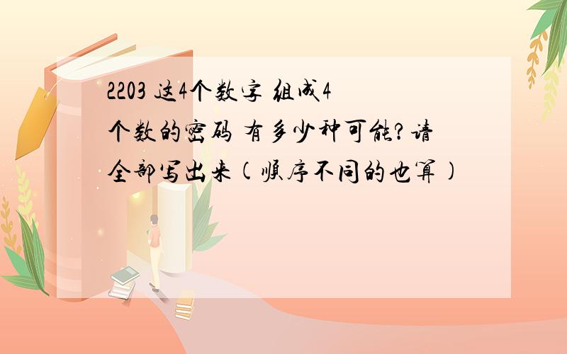 2203 这4个数字 组成4个数的密码 有多少种可能?请全部写出来(顺序不同的也算)