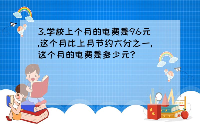 3.学校上个月的电费是96元,这个月比上月节约六分之一,这个月的电费是多少元?