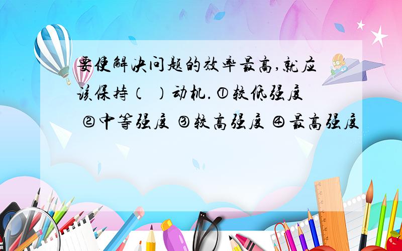 要使解决问题的效率最高,就应该保持（ ）动机.①较低强度 ②中等强度 ③较高强度 ④最高强度