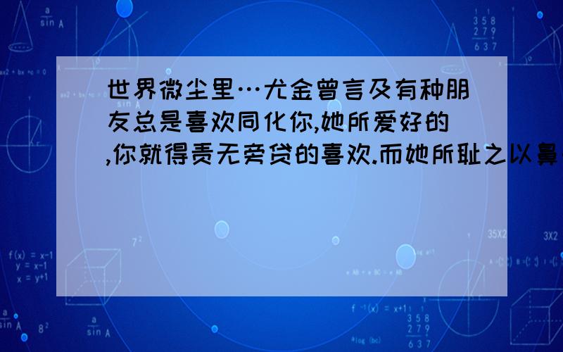 世界微尘里…尤金曾言及有种朋友总是喜欢同化你,她所爱好的,你就得责无旁贷的喜欢.而她所耻之以鼻的事情,你就要毫无理由的不要碰.否则她会生气会伤心.为了不伤心,你要绝对的服从她的