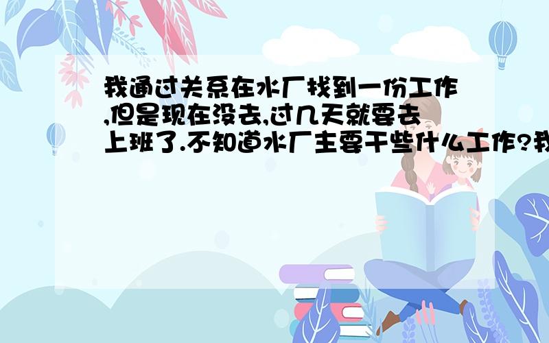 我通过关系在水厂找到一份工作,但是现在没去,过几天就要去上班了.不知道水厂主要干些什么工作?我有个朋友是污水厂的,污水厂和水厂是一样的吗?