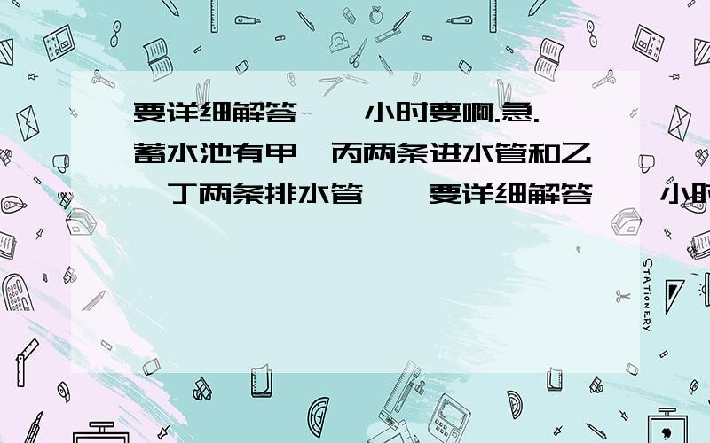 要详细解答,一小时要啊.急.蓄水池有甲、丙两条进水管和乙、丁两条排水管……要详细解答,一小时要啊.急.某蓄水池有甲、丙两条进水管和乙、丁两条排水管.要灌满一池水,单开甲管需要3小