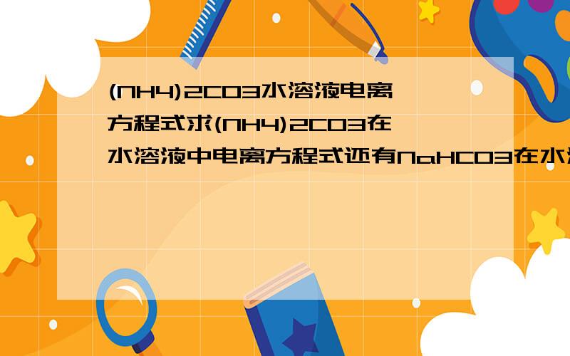 (NH4)2CO3水溶液电离方程式求(NH4)2CO3在水溶液中电离方程式还有NaHCO3在水溶液中电离方程式