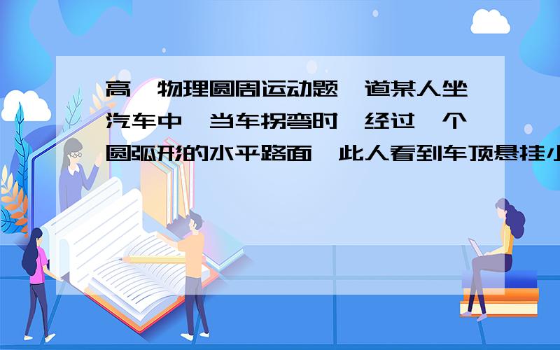 高一物理圆周运动题一道某人坐汽车中,当车拐弯时,经过一个圆弧形的水平路面,此人看到车顶悬挂小玩具的细绳偏离原竖直方向的角度30度,这是车速表的指针指着80km/h.请你据此说明圆弧的半