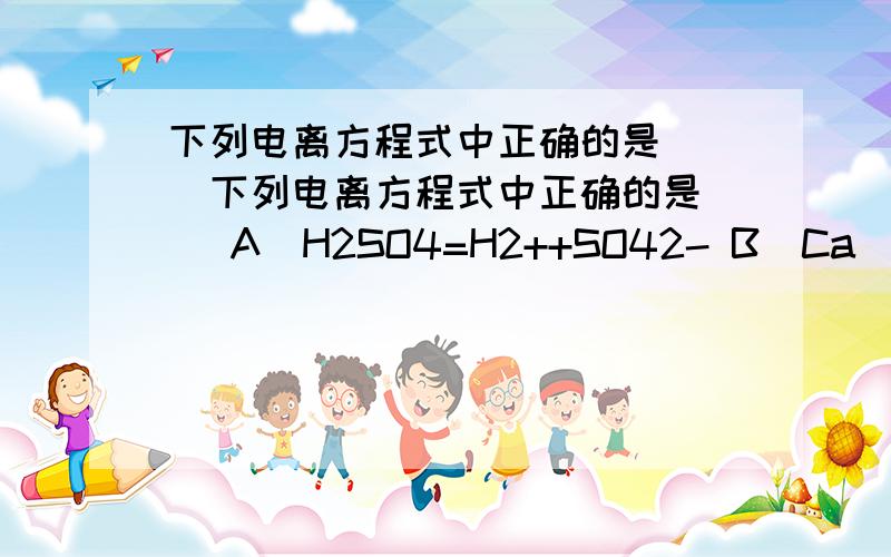 下列电离方程式中正确的是( )下列电离方程式中正确的是（ ）A．H2SO4=H2++SO42- B．Ca(OH)2=Ca2++(OH)2-C．AlCl3=Al+3+3Cl-1 D．Fe2(SO4)3=2Fe3++3SO42-